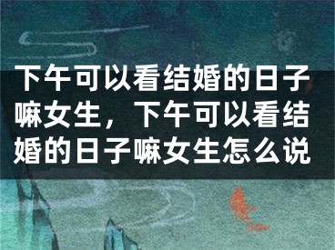 下午可以看结婚的日子嘛女生，下午可以看结婚的日子嘛女生怎么说