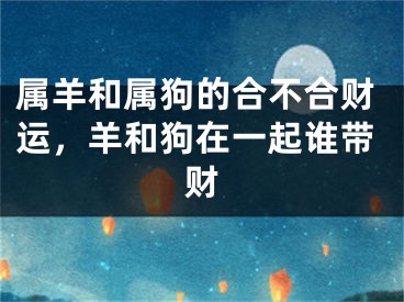 属羊和属狗的合不合财运，羊和狗在一起谁带财