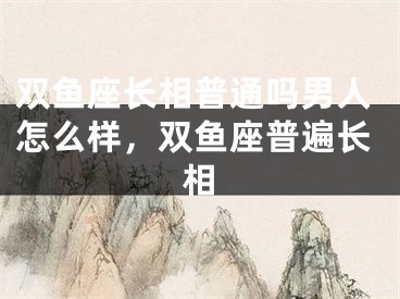 双鱼座长相普通吗男人怎么样,双鱼座普遍长相
