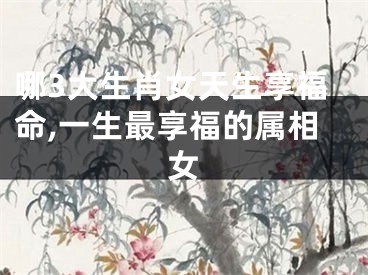 哪3大生肖女天生享福命,一生最享福的属相女