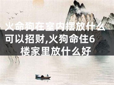火命狗在室内摆放什么可以招财,火狗命住6楼家里放什么好
