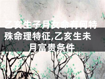 乙亥生子月女命有何特殊命理特征,乙亥生未月富贵条件