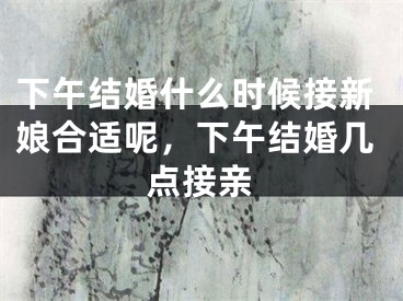 下午结婚什么时候接新娘合适呢,下午结婚几点接亲