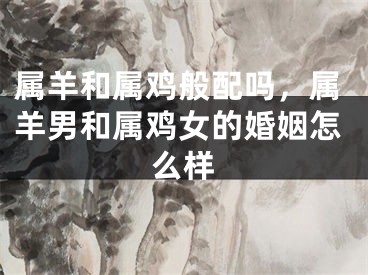 属羊和属鸡般配吗,属羊男和属鸡女的婚姻怎么样