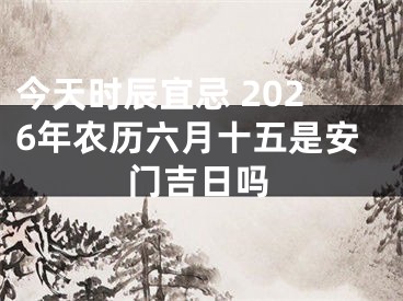 今天时辰宜忌 2026年农历六月十五是安门吉日吗