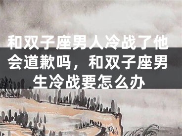和双子座男人冷战了他会道歉吗,和双子座男生冷战要怎么办
