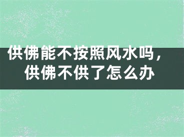 供佛能不按照风水吗，供佛不供了怎么办