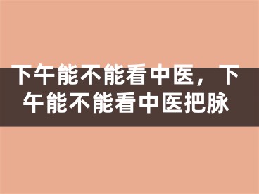 下午能不能看中医，下午能不能看中医把脉