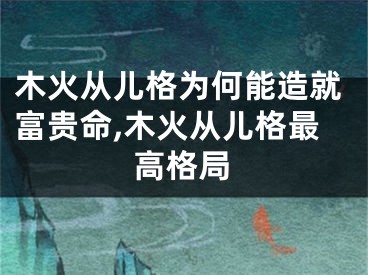 木火从儿格为何能造就富贵命,木火从儿格最高格局