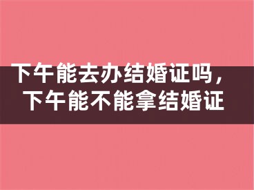 下午能去办结婚证吗，下午能不能拿结婚证