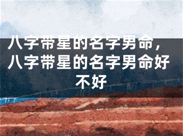 八字带星的名字男命，八字带星的名字男命好不好