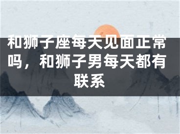 和狮子座每天见面正常吗,和狮子男每天都有联系