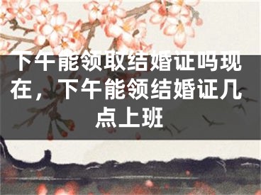 下午能领取结婚证吗现在，下午能领结婚证几点上班