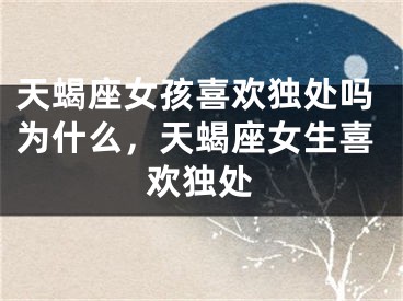天蝎座女孩喜欢独处吗为什么，天蝎座女生喜欢独处