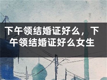 下午领结婚证好么,下午领结婚证好么女生