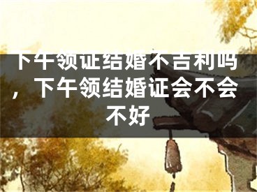下午领证结婚不吉利吗，下午领结婚证会不会不好