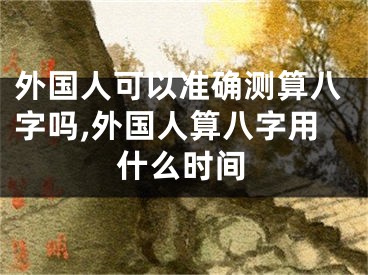 外国人可以准确测算八字吗,外国人算八字用什么时间