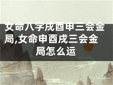 女命八字戌酉申三会金局,女命申酉戌三会金局怎么运