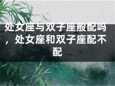 处女座与双子座般配吗，处女座和双子座配不配