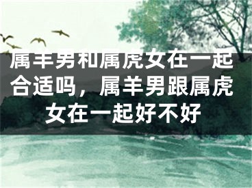 属羊男和属虎女在一起合适吗,属羊男跟属虎女在一起好不好
