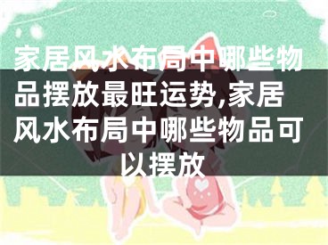 家居风水布局中哪些物品摆放最旺运势,家居风水布局中哪些物品可以摆放