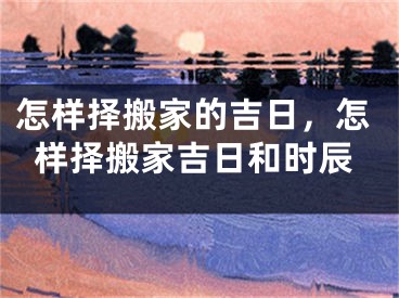 怎样择搬家的吉日，怎样择搬家吉日和时辰