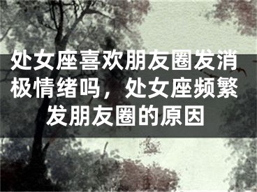 处女座喜欢朋友圈发消极情绪吗,处女座频繁发朋友圈的原因