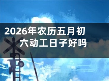 2026年农历五月初六动工日子好吗