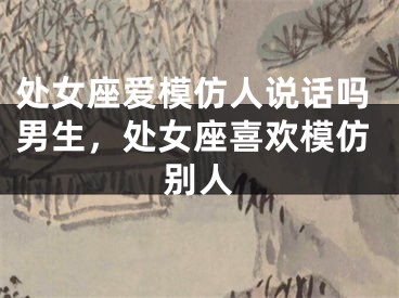 处女座爱模仿人说话吗男生，处女座喜欢模仿别人