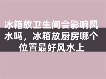 冰箱放卫生间会影响风水吗,冰箱放厨房哪个位置最好风水上