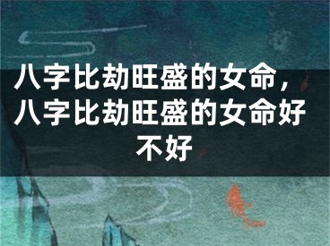 八字比劫旺盛的女命，八字比劫旺盛的女命好不好