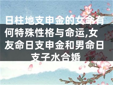 日柱地支申金的女命有何特殊性格与命运,女友命日支申金和男命日支子水合婚