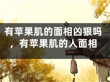 有苹果肌的面相凶狠吗，有苹果肌的人面相
