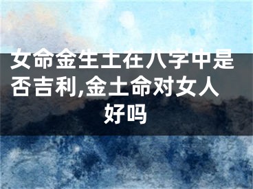 女命金生土在八字中是否吉利,金土命对女人好吗