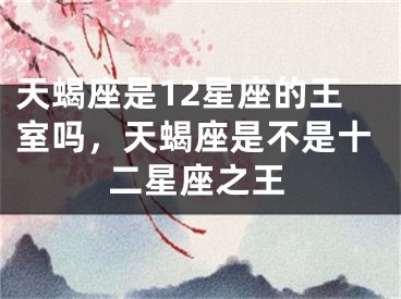 天蝎座是12星座的王室吗，天蝎座是不是十二星座之王