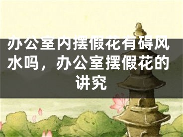 办公室内摆假花有碍风水吗,办公室摆假花的讲究