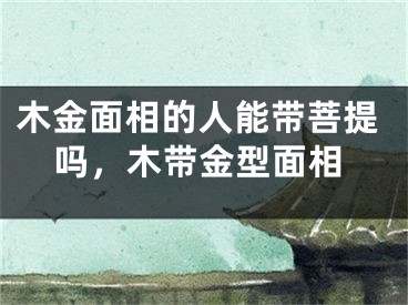 木金面相的人能带菩提吗，木带金型面相