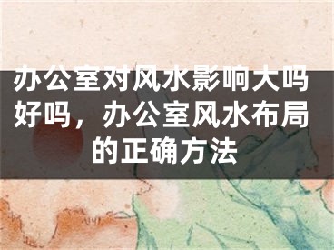 办公室对风水影响大吗好吗，办公室风水布局的正确方法