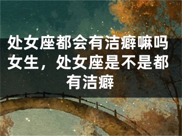 处女座都会有洁癖嘛吗女生，处女座是不是都有洁癖