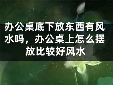 办公桌底下放东西有风水吗,办公桌上怎么摆放比较好风水