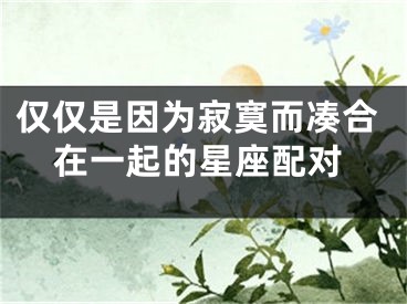 仅仅是因为寂寞而凑合在一起的星座配对