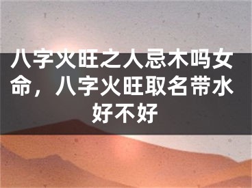 八字火旺之人忌木吗女命,八字火旺取名带水好不好