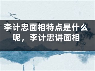 李计忠面相特点是什么呢，李计忠讲面相