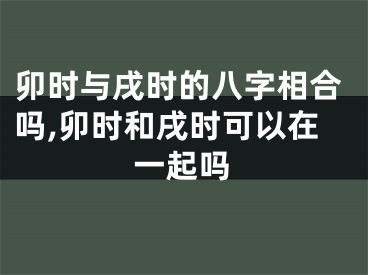 卯时与戌时的八字相合吗,卯时和戌时可以在一起吗