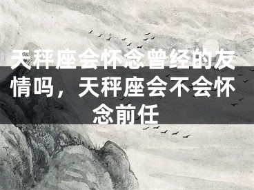 天秤座会怀念曾经的友情吗,天秤座会不会怀念前任