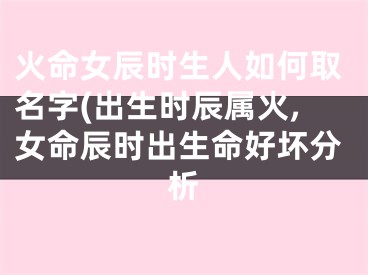 火命女辰时生人如何取名字(出生时辰属火,女命辰时出生命好坏分析