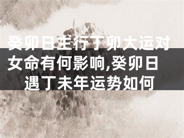 癸卯日主行丁卯大运对女命有何影响,癸卯日遇丁未年运势如何