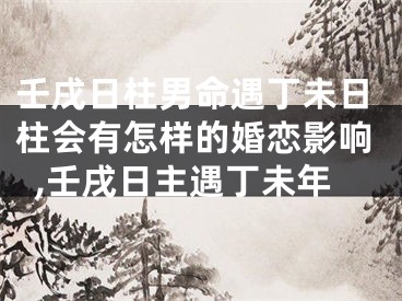 壬戌日柱男命遇丁未日柱会有怎样的婚恋影响,壬戌日主遇丁未年