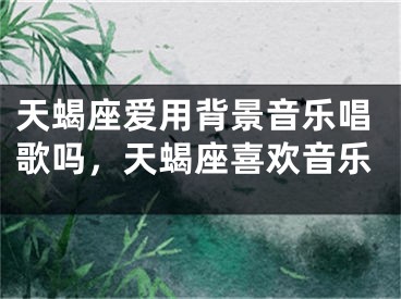 天蝎座爱用背景音乐唱歌吗，天蝎座喜欢音乐