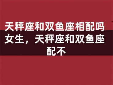天秤座和双鱼座相配吗女生，天秤座和双鱼座配不
